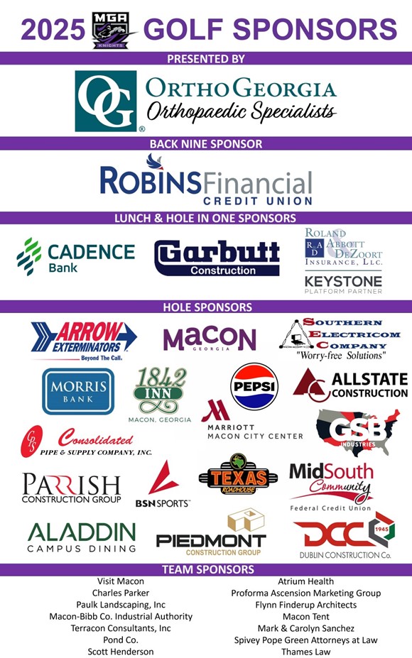 2025 Golf Sponsors Presented by: OrthoGeorgia Orthopaedic Specialists Back Nine Sponsor: RobinsFinancial Credit Union Lunch & Hole in One Sponsors: Cadence Bank, Garbutt Construction, Roland Abbott DeZoort Insurance LLC., Keystone Platform Partner Hole Sponsors: Arrow Exterminators, Macon Georgia, Southern Electricom Company, Morris Bank, 1842 Inn, Pepsi, Allstate Construction, Consolidated Pipe & Supply Company Inc., Marriott Macon City Center, GSB Industries, Parrish Constrution Group, BSN Sports, TExas Roadhouse, MidSouth Community, Aladdin Campus Dining, Piedmont Construction Group, Dublin Construction co. Team Sponsors: Visit Macon, Charles Parker, Paulk Landscaping Inc., Macon-Bibb Co. Industrial Authority, Terracon Consultants, Inc., Pond Co., Scott Henderson, Atrium health, Proforma Ascension Marketing Group, Glynn Finderup Architects, Macon Tent, Mark & Carolyn Sanchez, Spivey Pope Green Attorneys at Laws, Thames Law