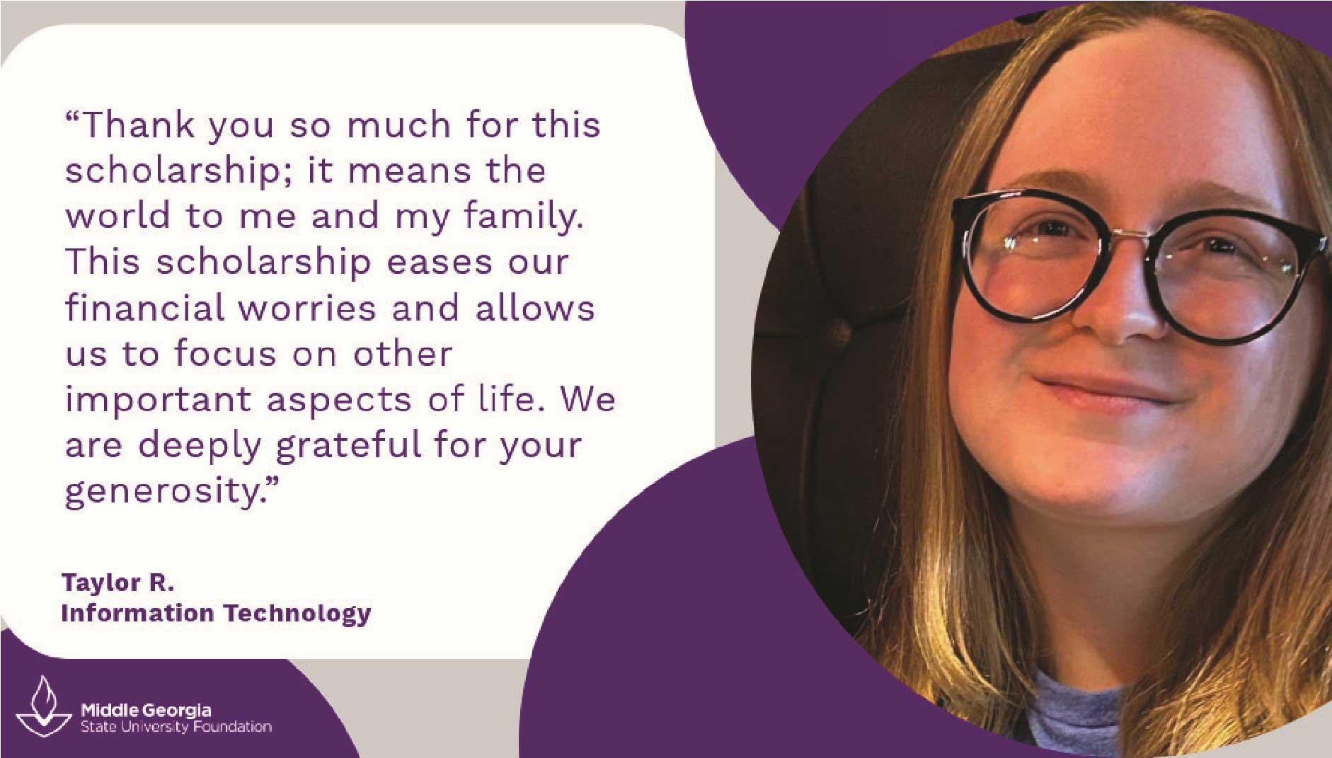 Taylor R says: Thank you so much for this scholarhip; it means the world to me and my family. This scholarship eases our financial worries and allows us to focus on other important aspects of life. We are deeply grateful for your generosity