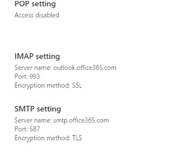 POP setting access disabled. IMAP setting server name: outlook.office365.com port: 993 encryption method: ssl SMTP setting server name: smtp.office365.com port: 586 encryption method: TLS